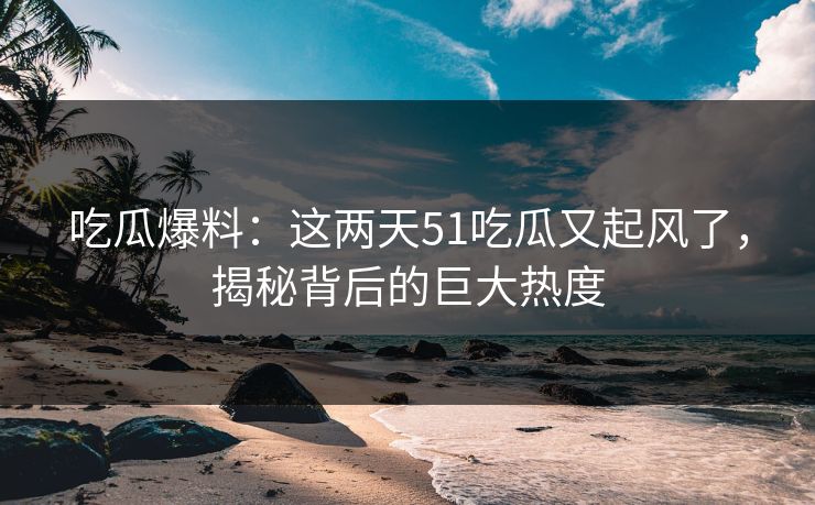 吃瓜爆料：这两天51吃瓜又起风了，揭秘背后的巨大热度