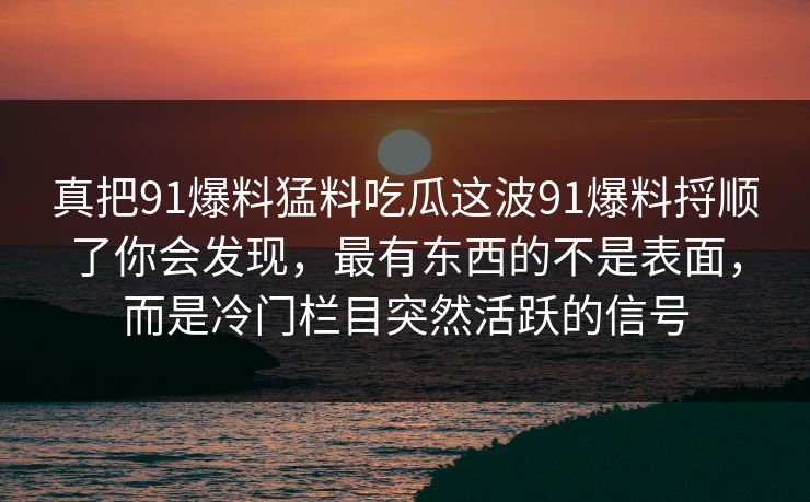 真把91爆料猛料吃瓜这波91爆料捋顺了你会发现，最有东西的不是表面，而是冷门栏目突然活跃的信号