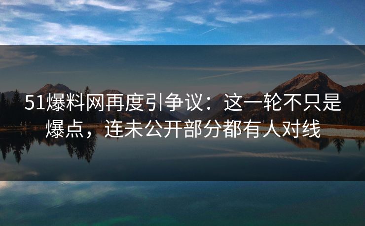 51爆料网再度引争议:这一轮不只是爆点,连未公开部分都有人对线
