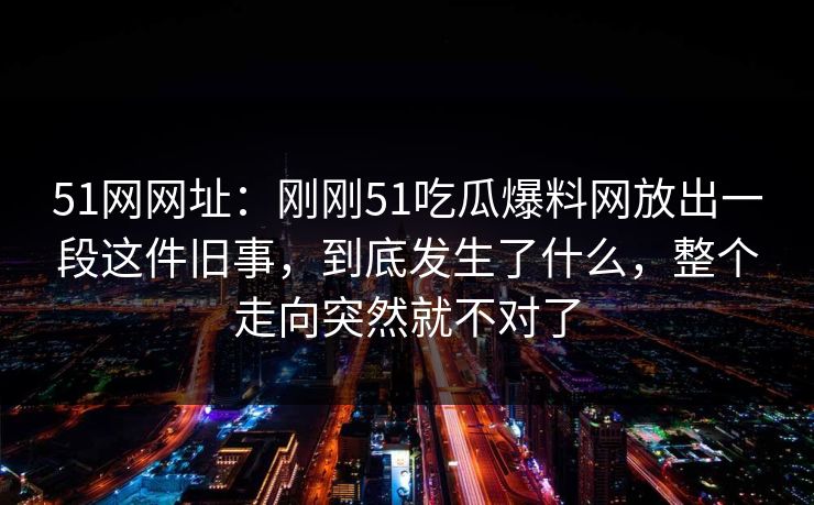 51网网址:刚刚51吃瓜爆料网放出一段这件旧事,到底发生了什么,整个走向突然就不对了