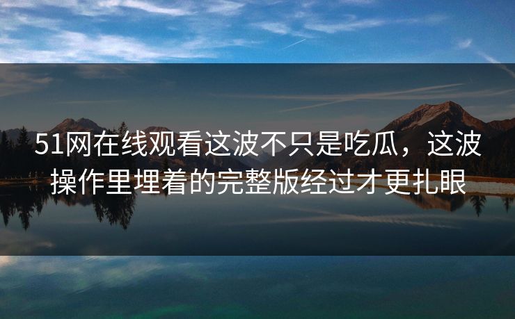 51网在线观看这波不只是吃瓜,这波操作里埋着的完整版经过才更扎眼