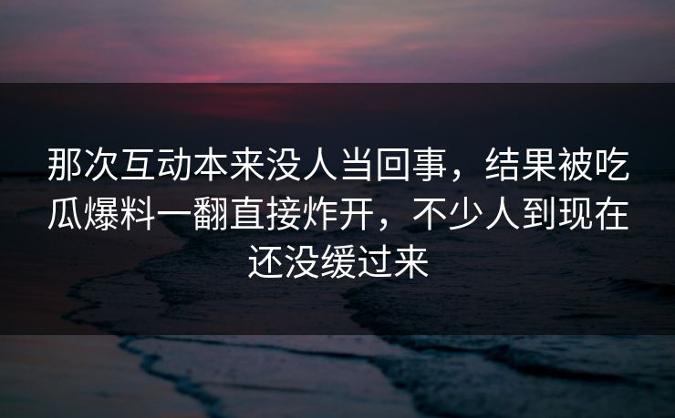 那次互动本来没人当回事，结果被吃瓜爆料一翻直接炸开，不少人到现在还没缓过来