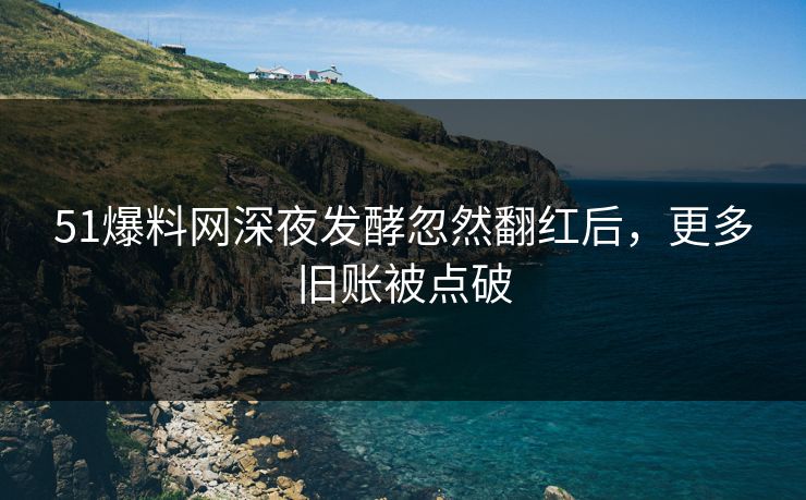 51爆料网深夜发酵忽然翻红后，更多旧账被点破