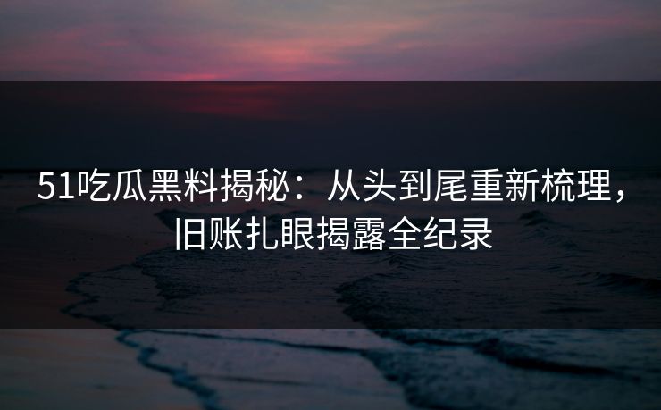 51吃瓜黑料揭秘：从头到尾重新梳理，旧账扎眼揭露全纪录