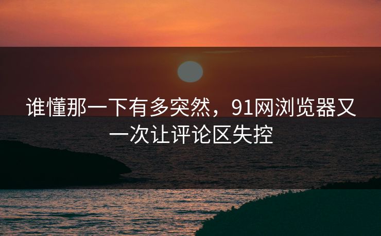谁懂那一下有多突然，91网浏览器又一次让评论区失控