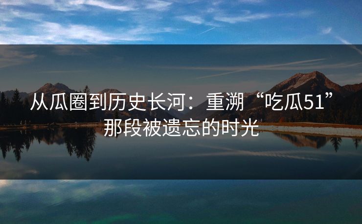 从瓜圈到历史长河:重溯“吃瓜51”那段被遗忘的时光
