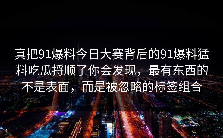 真把91爆料今日大赛背后的91爆料猛料吃瓜捋顺了你会发现，最有东西的不是表面，而是被忽略的标签组合