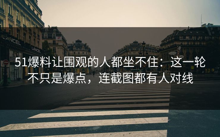 51爆料让围观的人都坐不住:这一轮不只是爆点,连截图都有人对线