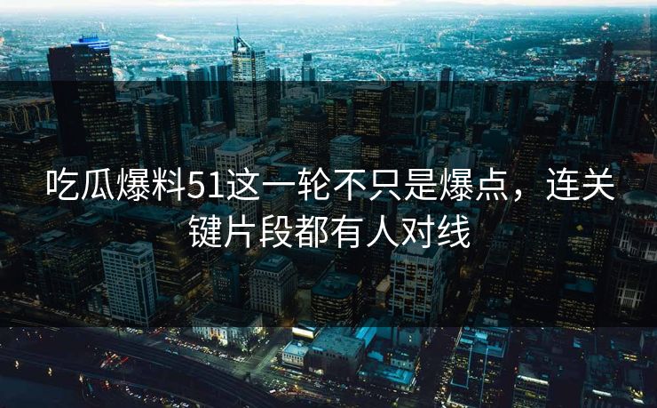 吃瓜爆料51这一轮不只是爆点,连关键片段都有人对线