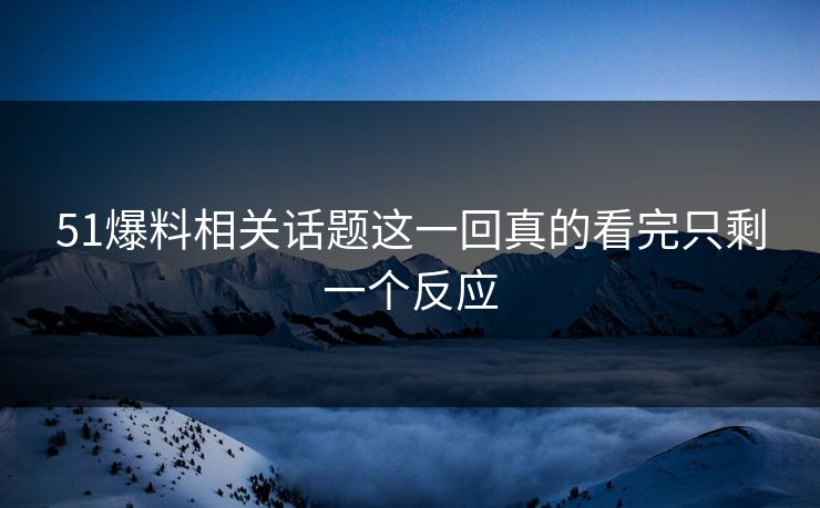 51爆料相关话题这一回真的看完只剩一个反应