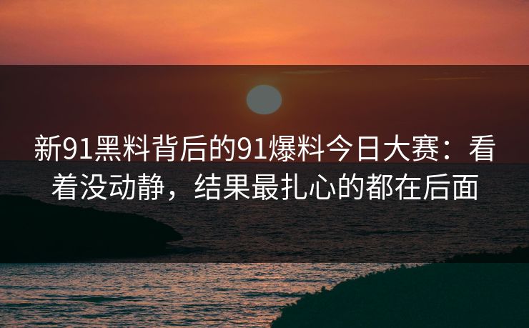 新91黑料背后的91爆料今日大赛：看着没动静，结果最扎心的都在后面