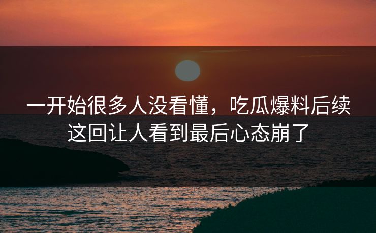 一开始很多人没看懂，吃瓜爆料后续这回让人看到最后心态崩了