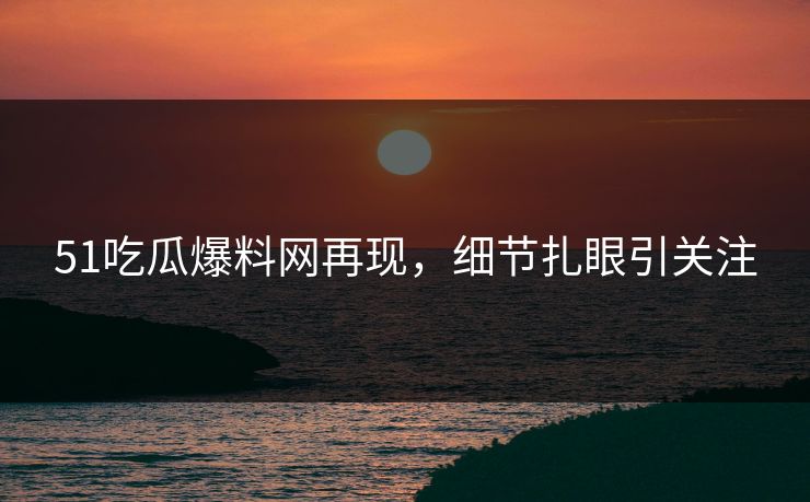 51吃瓜爆料网再现，细节扎眼引关注