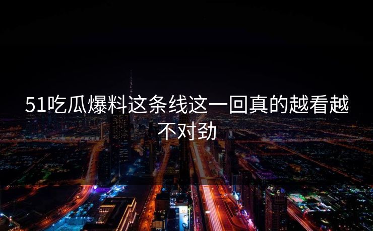 51吃瓜爆料这条线这一回真的越看越不对劲
