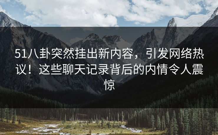 51八卦突然挂出新内容，引发网络热议！这些聊天记录背后的内情令人震惊