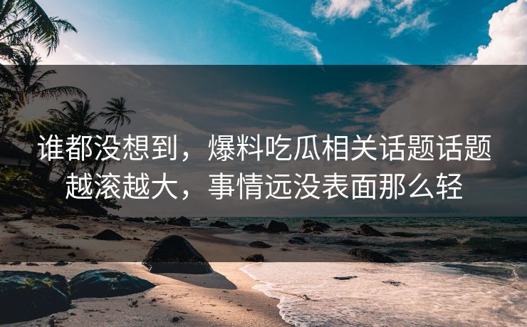谁都没想到，爆料吃瓜相关话题话题越滚越大，事情远没表面那么轻