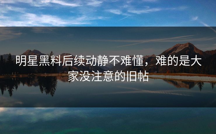 明星黑料后续动静不难懂,难的是大家没注意的旧帖