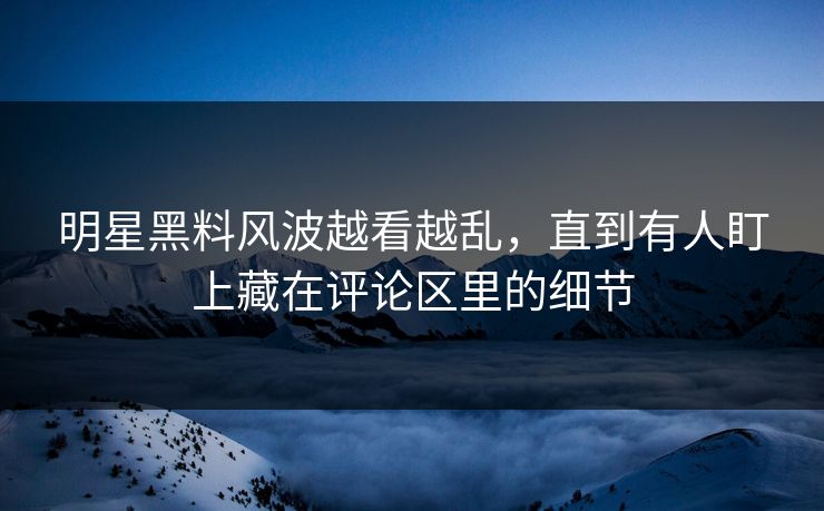 明星黑料风波越看越乱，直到有人盯上藏在评论区里的细节