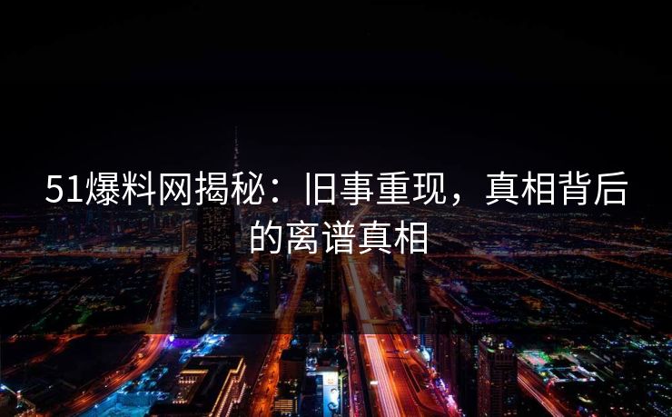 51爆料网揭秘：旧事重现，真相背后的离谱真相