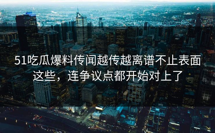 51吃瓜爆料传闻越传越离谱不止表面这些，连争议点都开始对上了