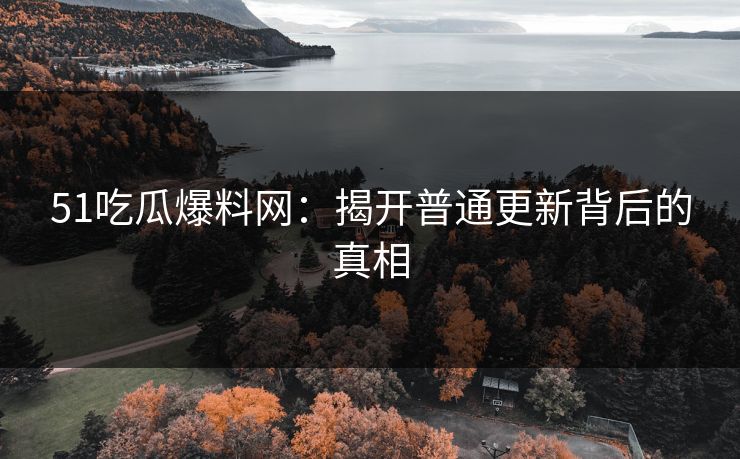 51吃瓜爆料网：揭开普通更新背后的真相