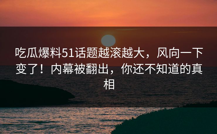 吃瓜爆料51话题越滚越大，风向一下变了！内幕被翻出，你还不知道的真相