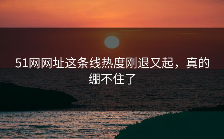 51网网址这条线热度刚退又起，真的绷不住了