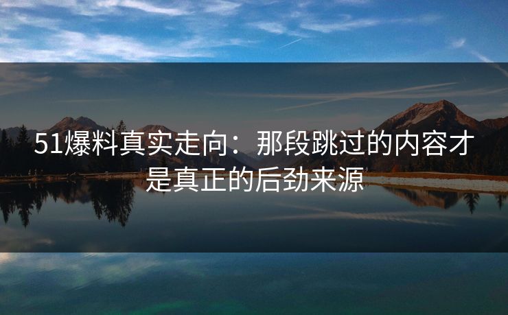 51爆料真实走向：那段跳过的内容才是真正的后劲来源