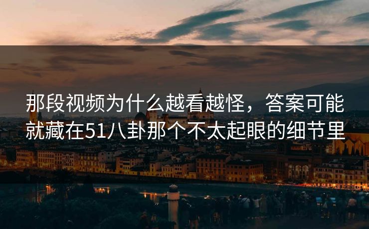 那段视频为什么越看越怪，答案可能就藏在51八卦那个不太起眼的细节里