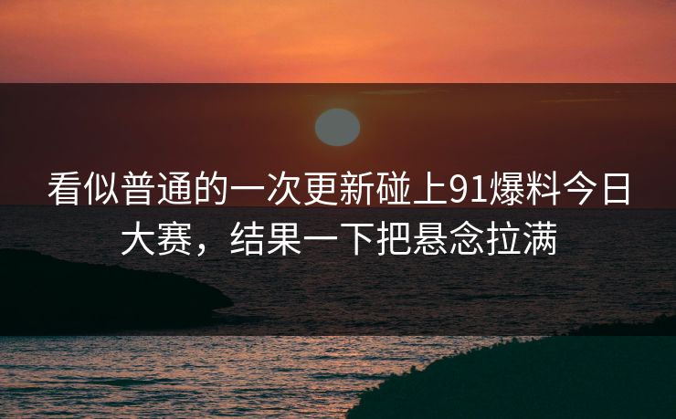 看似普通的一次更新碰上91爆料今日大赛,结果一下把悬念拉满