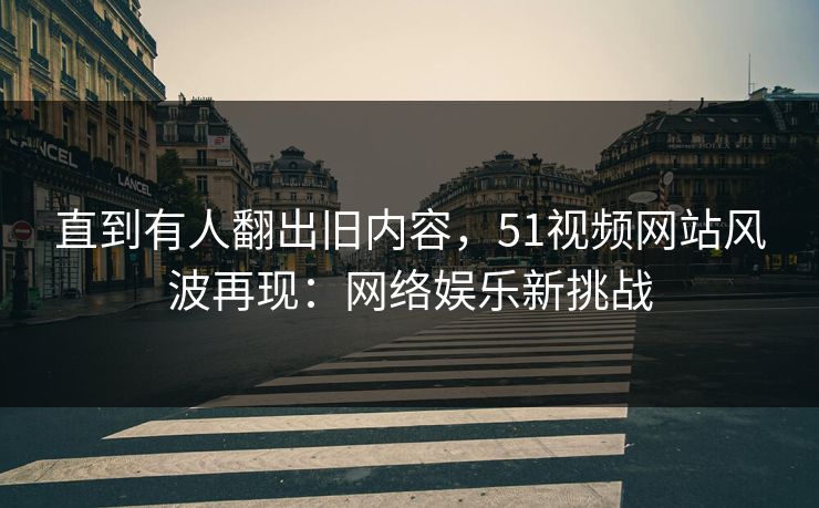 直到有人翻出旧内容，51视频网站风波再现：网络娱乐新挑战