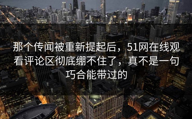 那个传闻被重新提起后，51网在线观看评论区彻底绷不住了，真不是一句巧合能带过的