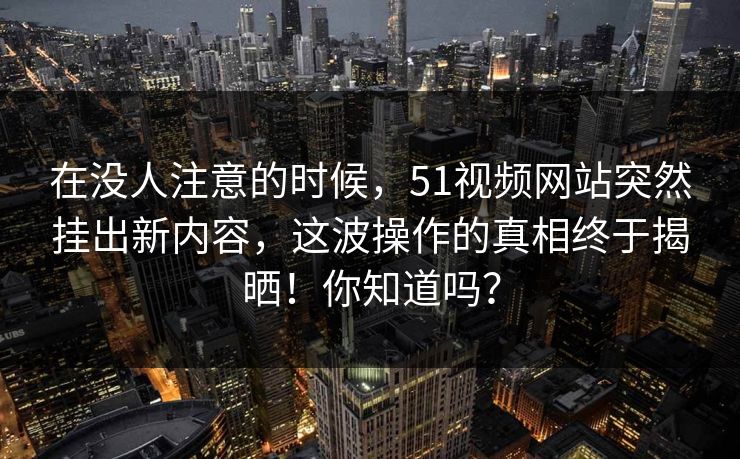 在没人注意的时候，51视频网站突然挂出新内容，这波操作的真相终于揭晒！你知道吗？
