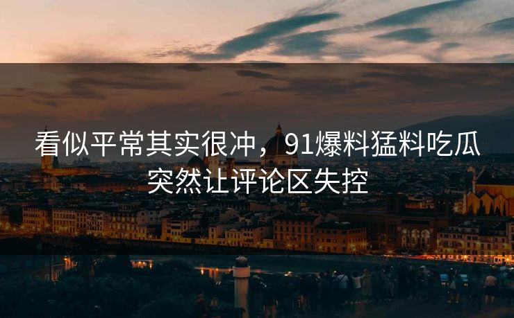 看似平常其实很冲，91爆料猛料吃瓜突然让评论区失控