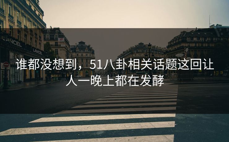 谁都没想到，51八卦相关话题这回让人一晚上都在发酵