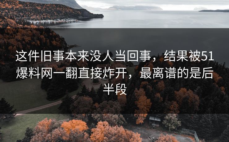 这件旧事本来没人当回事，结果被51爆料网一翻直接炸开，最离谱的是后半段