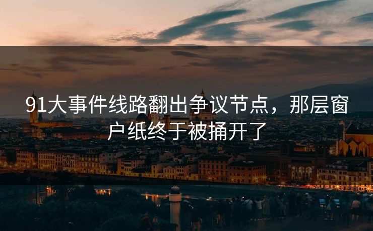 91大事件线路翻出争议节点，那层窗户纸终于被捅开了