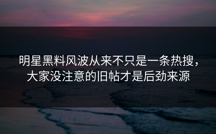 明星黑料风波从来不只是一条热搜，大家没注意的旧帖才是后劲来源