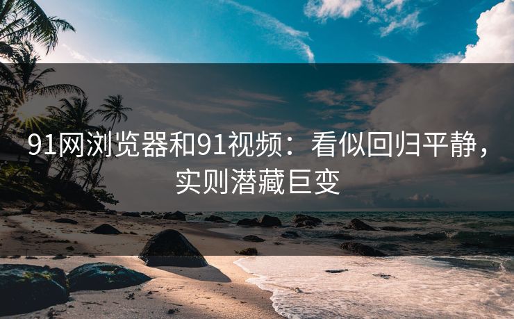 91网浏览器和91视频：看似回归平静，实则潜藏巨变