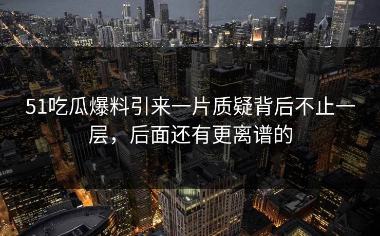 51吃瓜爆料引来一片质疑背后不止一层，后面还有更离谱的