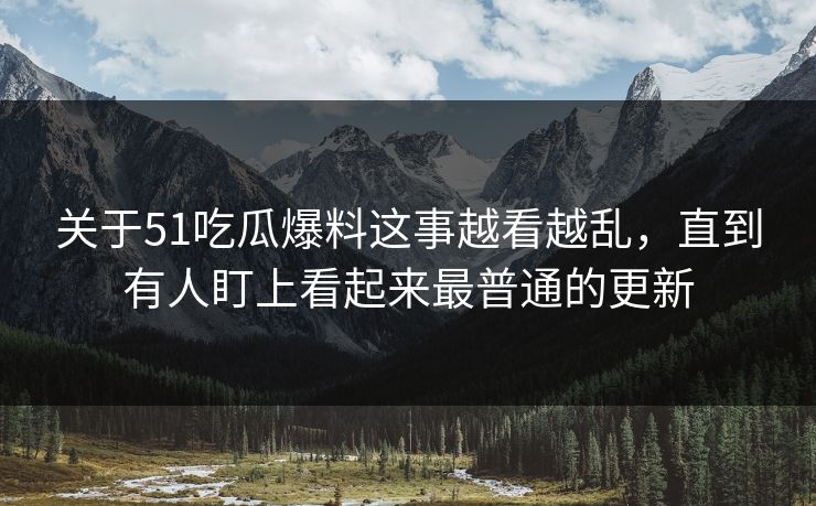 关于51吃瓜爆料这事越看越乱，直到有人盯上看起来最普通的更新
