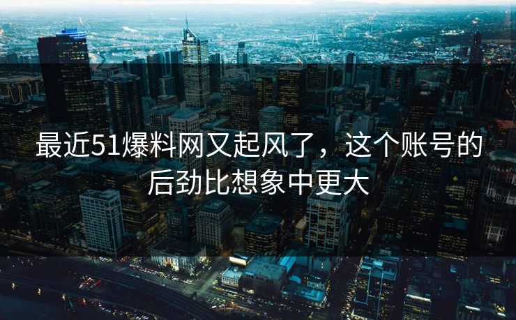 最近51爆料网又起风了，这个账号的后劲比想象中更大
