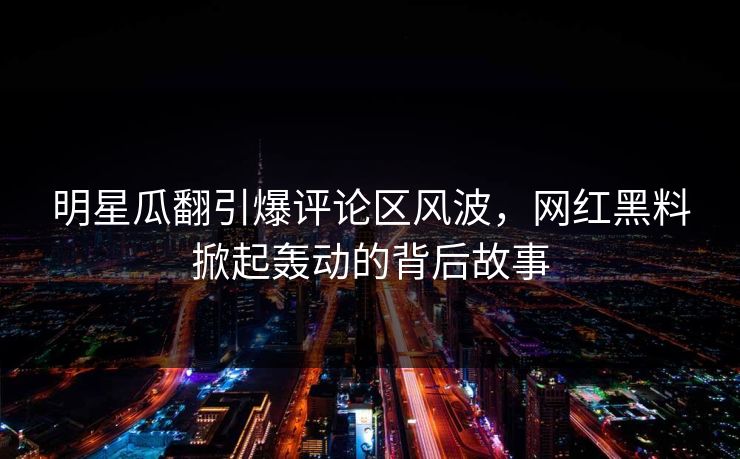 明星瓜翻引爆评论区风波，网红黑料掀起轰动的背后故事