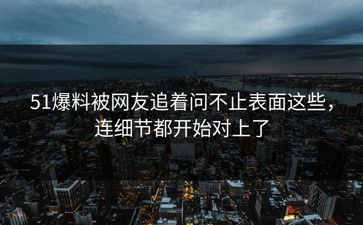 51爆料被网友追着问不止表面这些，连细节都开始对上了