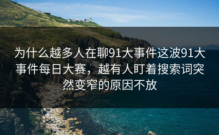 为什么越多人在聊91大事件这波91大事件每日大赛，越有人盯着搜索词突然变窄的原因不放