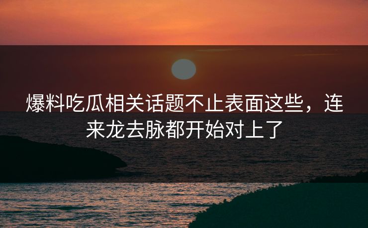 爆料吃瓜相关话题不止表面这些，连来龙去脉都开始对上了