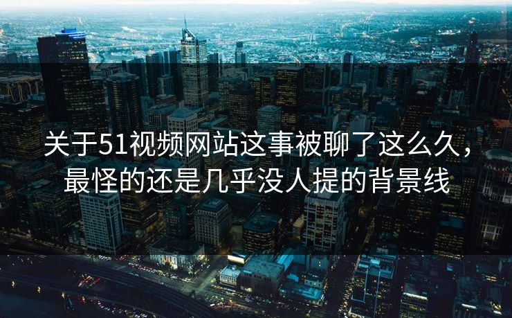 关于51视频网站这事被聊了这么久，最怪的还是几乎没人提的背景线
