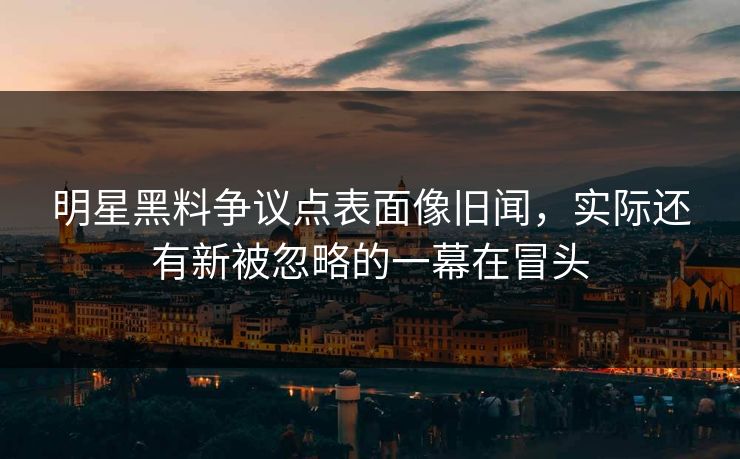 明星黑料争议点表面像旧闻，实际还有新被忽略的一幕在冒头