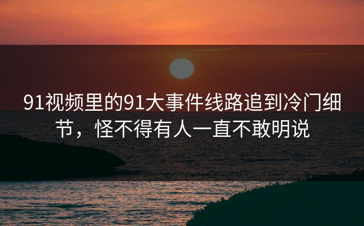 91视频里的91大事件线路追到冷门细节，怪不得有人一直不敢明说